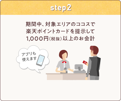 step2: 期間中、対象エリアのココスで楽天ポイントカードを提示して1,000円(税抜)以上のお会計(アプリも使えます)