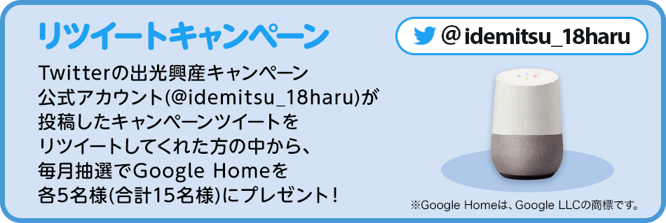 リツイートキャンペーン：Twitterの出光興産キャンペーン公式アカウント(@idemitsu_18haru)が投稿したキャンペーンツイートをリツイートしてくれた方の中から、毎月抽選でGoogle Homeを各5名様(合計15名様)にプレゼント！※Google Homeは、Google LLCの商標です。