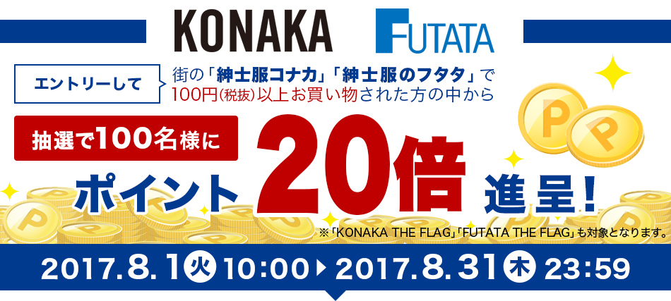 エントリーして街の「紳士服コナカ」「紳士服のフタタ」で100円（税抜）以上お買い物された方の中から抽選で100名様にポイント20倍進呈!※「KONAKA THE FLAG」「FUTATA THE FLAG」も対象となります。2017年8月1日（火）10:00～2017年8月31日（木）23:59