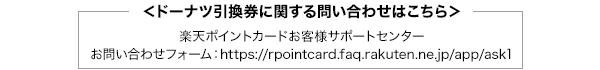 ＜ドーナツ引換券に関する問い合わせはこちら＞楽天ポイントカードお客様サポートセンター お問い合わせフォーム：https://rpointcard.faq.rakuten.ne.jp/app/ask1